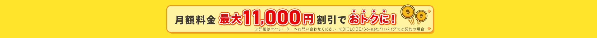 月額料金最大11,000円割引でおトクに！※詳細はオペレーターへお問い合わせください。※BIGLOBE / So-netプロバイダでご契約の場合