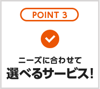 POINT3　ニーズに合わせて選べるサービス！