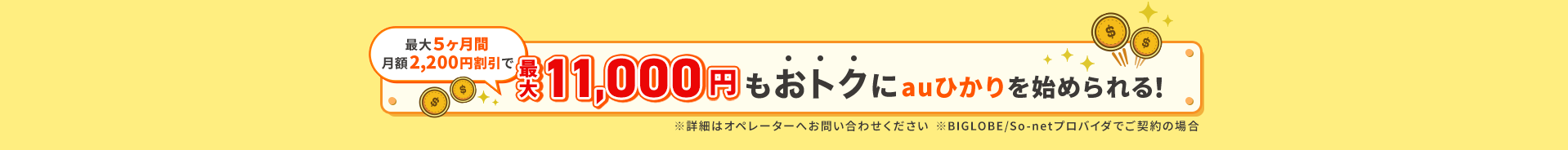 最大５ヶ月間月額2,200円割引で最大11000円もおトクにauひかりを始められる！※詳細はオペレーターへお問い合わせください。※BIGLOBE / So-netプロバイダでご契約の場合