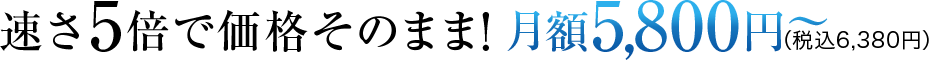 速さ5倍で価格そのまま!月額5,800円(税込6,380円)〜